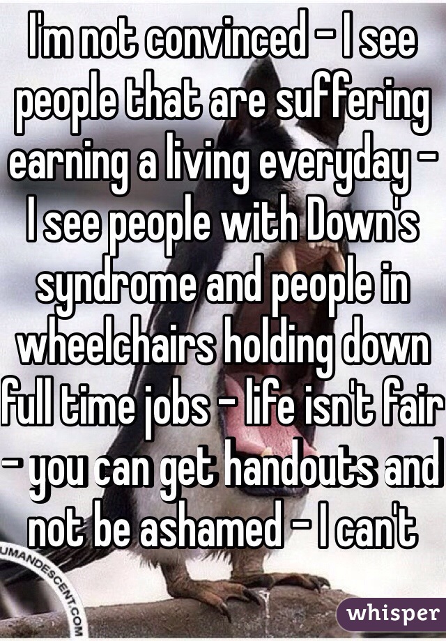 I'm not convinced - I see people that are suffering earning a living everyday - I see people with Down's syndrome and people in wheelchairs holding down full time jobs - life isn't fair - you can get handouts and not be ashamed - I can't