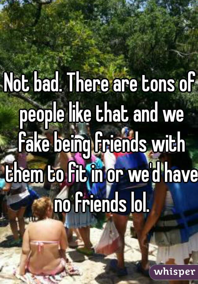 Not bad. There are tons of people like that and we fake being friends with them to fit in or we'd have no friends lol.