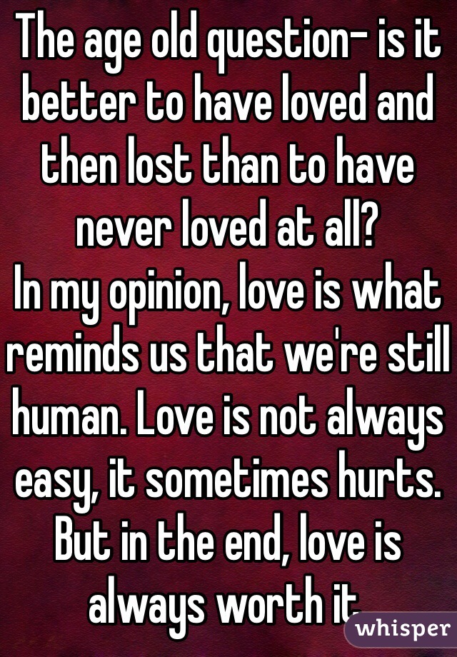 The age old question- is it better to have loved and then lost than to have never loved at all? 
In my opinion, love is what reminds us that we're still human. Love is not always easy, it sometimes hurts. But in the end, love is always worth it.