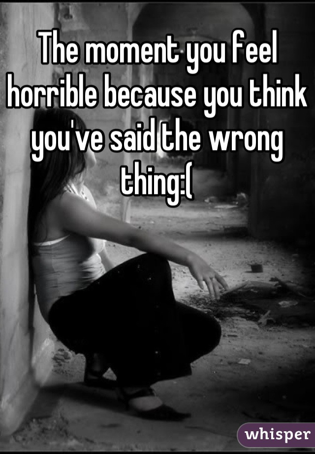 The moment you feel horrible because you think you've said the wrong thing:(