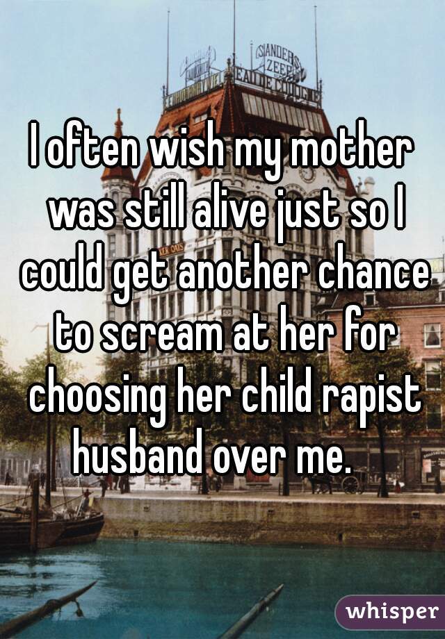 I often wish my mother was still alive just so I could get another chance to scream at her for choosing her child rapist husband over me.   