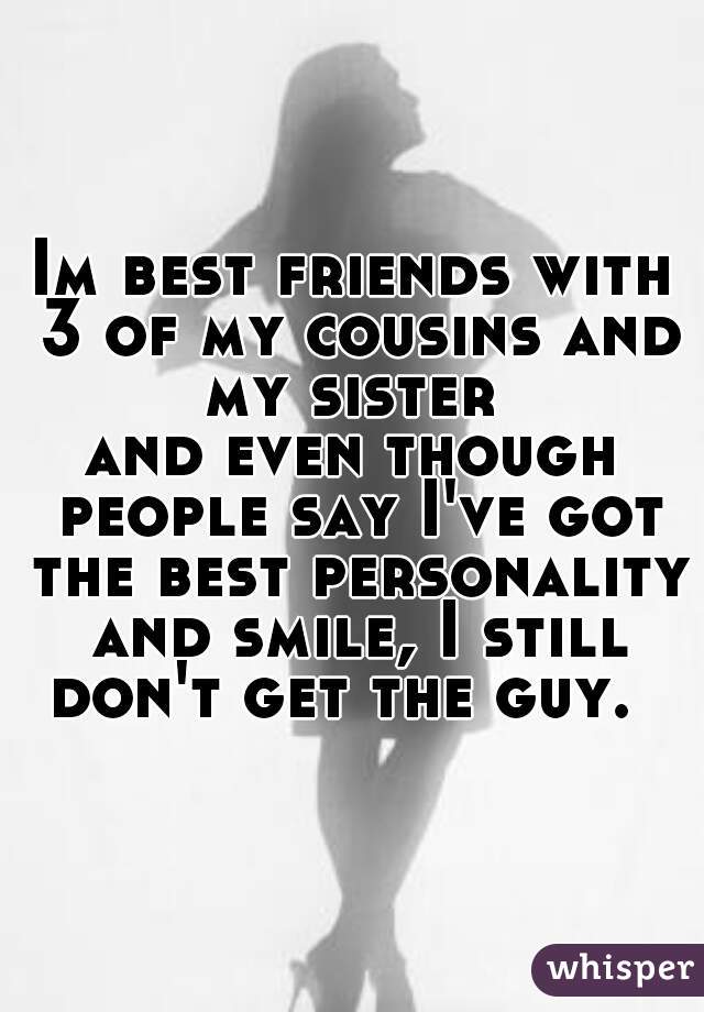 Im best friends with 3 of my cousins and my sister 


and even though people say I've got the best personality and smile, I still don't get the guy.  