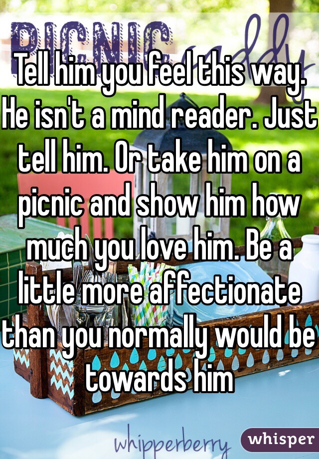 Tell him you feel this way. He isn't a mind reader. Just tell him. Or take him on a picnic and show him how much you love him. Be a little more affectionate than you normally would be towards him
