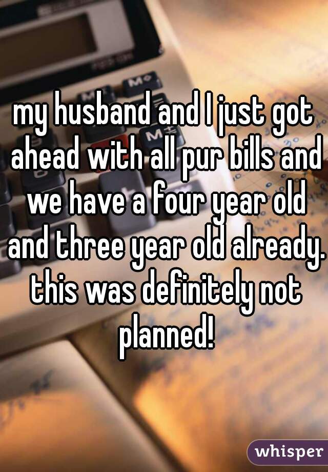 my husband and I just got ahead with all pur bills and we have a four year old and three year old already. this was definitely not planned!