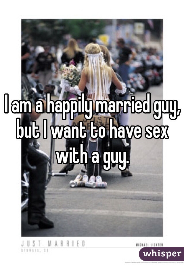 I am a happily married guy, but I want to have sex with a guy. 