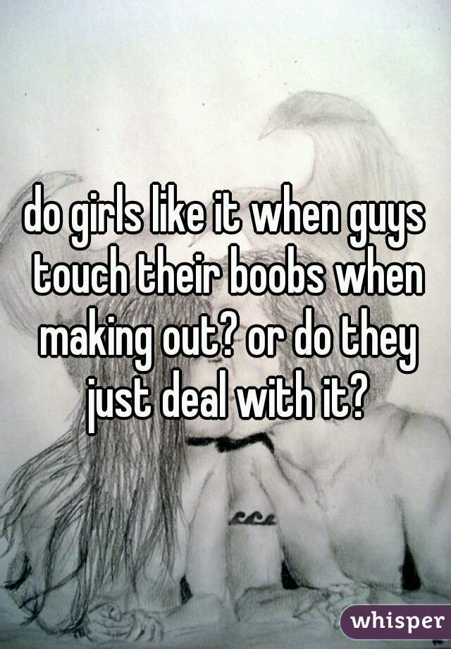 do girls like it when guys touch their boobs when making out? or do they just deal with it?