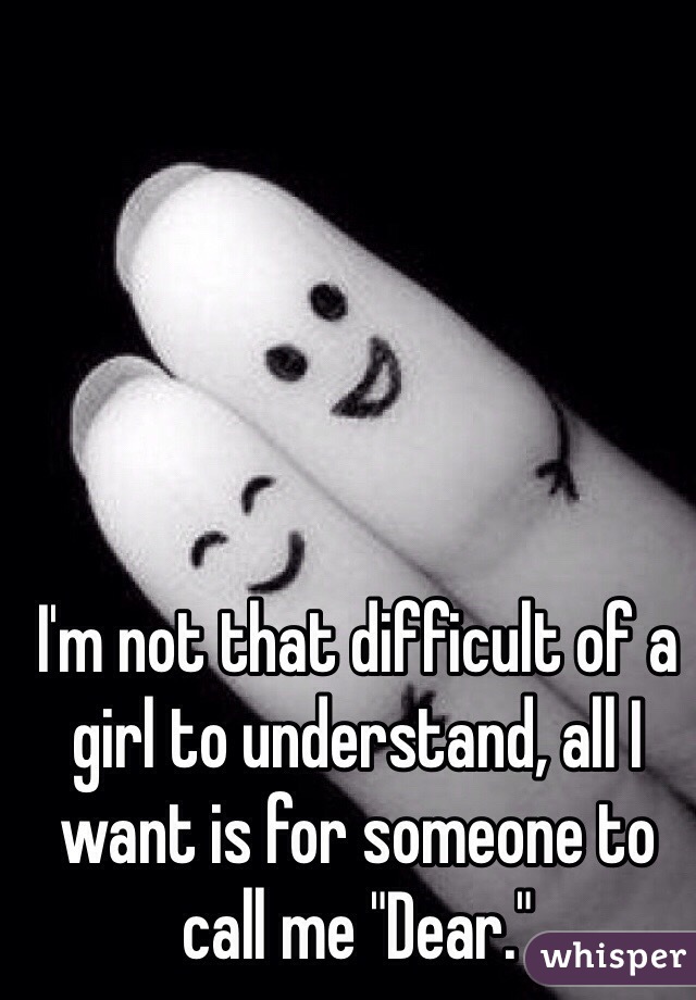 I'm not that difficult of a girl to understand, all I want is for someone to call me "Dear."