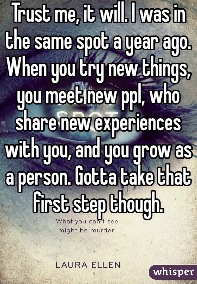 Trust me, it will. I was in the same spot a year ago. When you try new things, you meet new ppl, who share new experiences with you, and you grow as a person. Gotta take that first step though. 