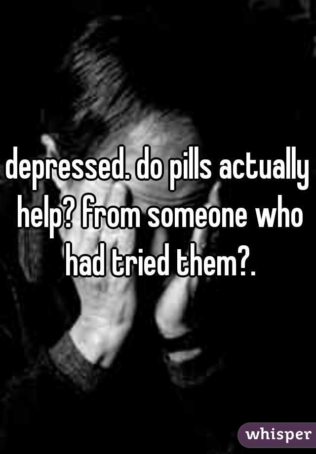 depressed. do pills actually help? from someone who had tried them?.