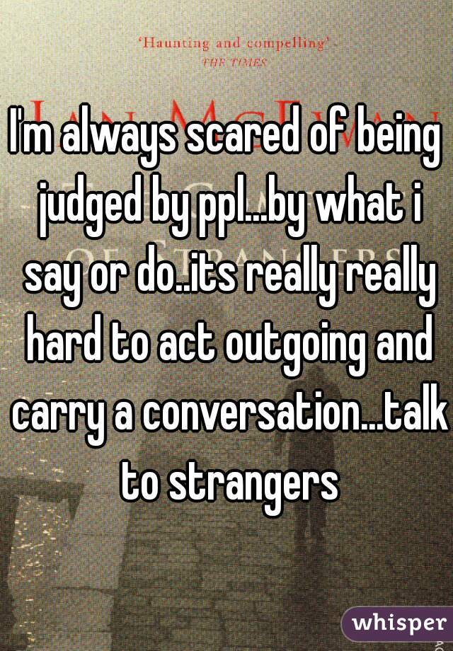 I'm always scared of being judged by ppl...by what i say or do..its really really hard to act outgoing and carry a conversation...talk to strangers