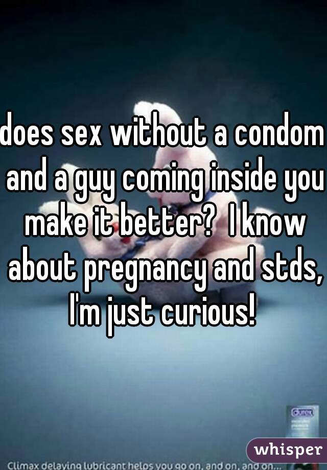 does sex without a condom and a guy coming inside you make it better?  I know about pregnancy and stds, I'm just curious! 