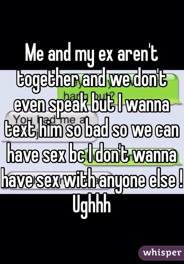 Me and my ex aren't together and we don't even speak but I wanna text him so bad so we can have sex bc I don't wanna have sex with anyone else ! Ughhh