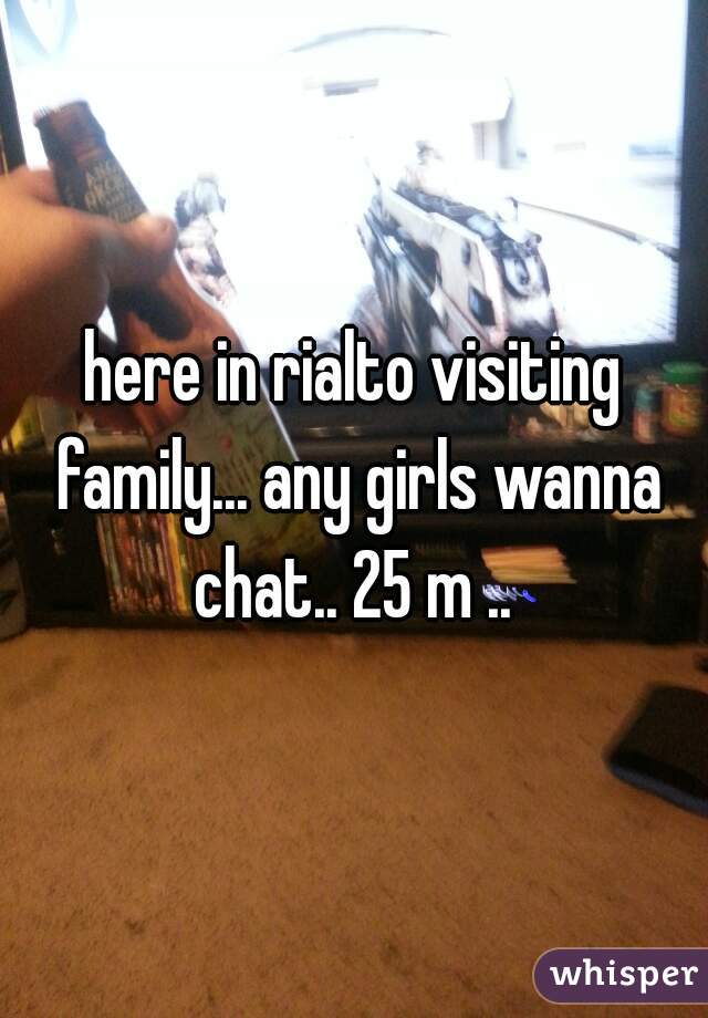 here in rialto visiting family... any girls wanna chat.. 25 m .. 