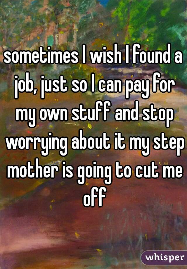 sometimes I wish I found a job, just so I can pay for my own stuff and stop worrying about it my step mother is going to cut me off