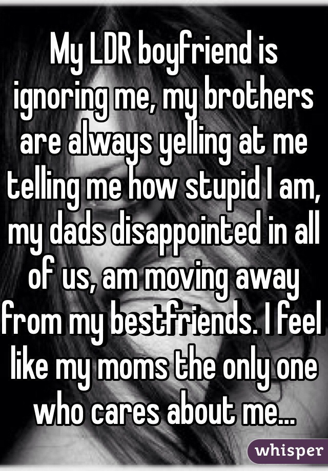 My LDR boyfriend is ignoring me, my brothers are always yelling at me telling me how stupid I am, my dads disappointed in all of us, am moving away from my bestfriends. I feel like my moms the only one who cares about me…