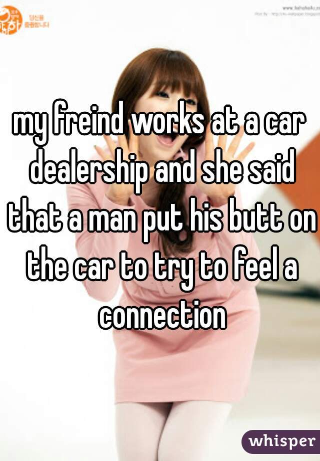 my freind works at a car dealership and she said that a man put his butt on the car to try to feel a connection