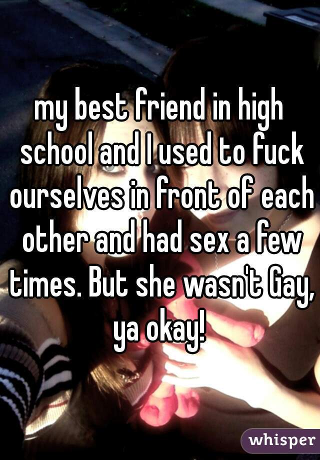 my best friend in high school and I used to fuck ourselves in front of each other and had sex a few times. But she wasn't Gay, ya okay! 