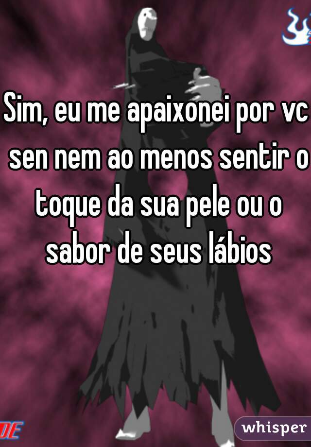 Sim, eu me apaixonei por vc sen nem ao menos sentir o toque da sua pele ou o sabor de seus lábios