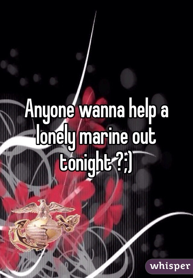 Anyone wanna help a lonely marine out tonight ?;)