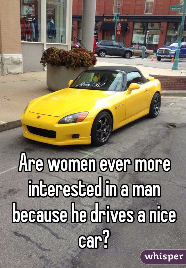 Are women ever more interested in a man because he drives a nice car?