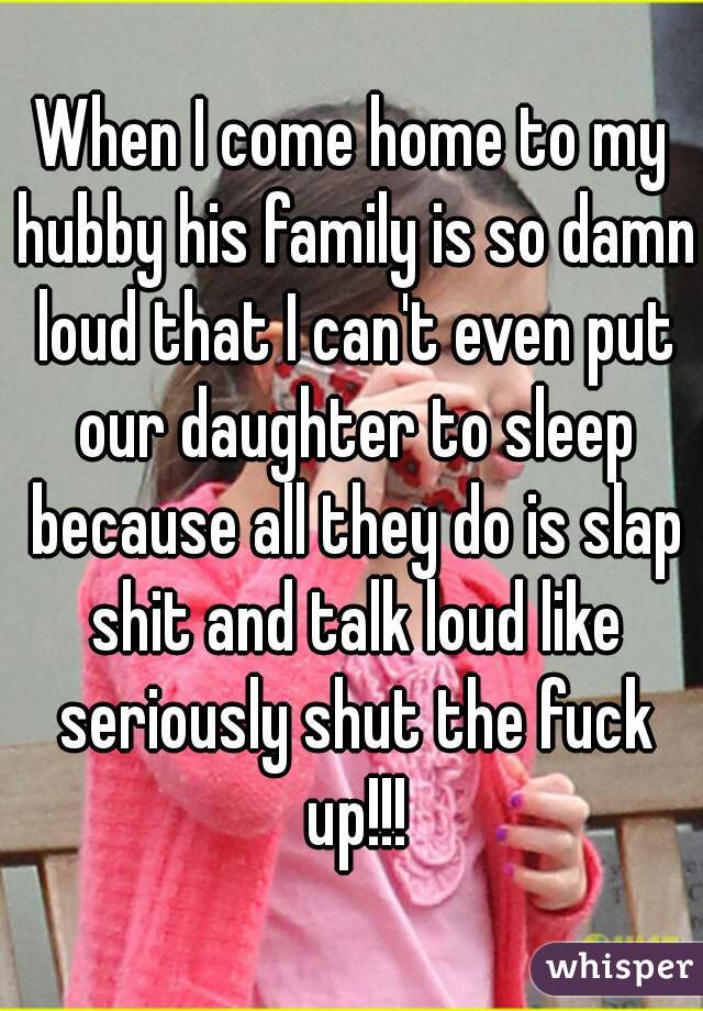 When I come home to my hubby his family is so damn loud that I can't even put our daughter to sleep because all they do is slap shit and talk loud like seriously shut the fuck up!!!