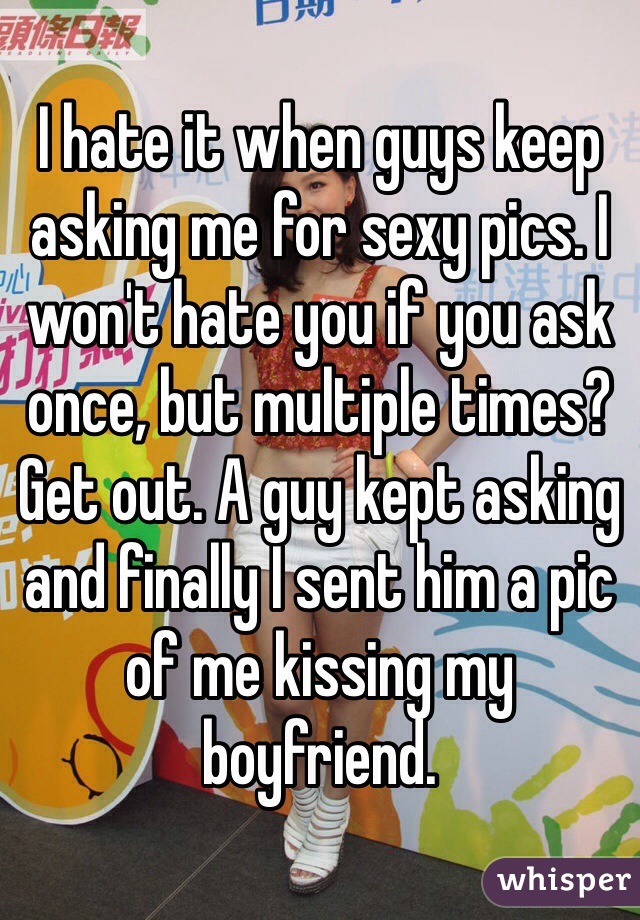 I hate it when guys keep asking me for sexy pics. I won't hate you if you ask once, but multiple times? Get out. A guy kept asking and finally I sent him a pic of me kissing my boyfriend. 