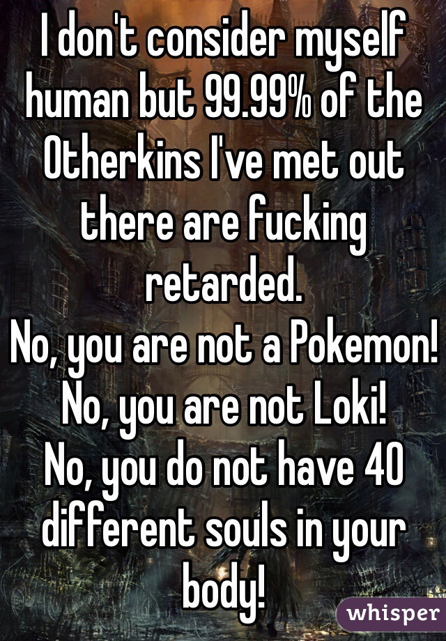 I don't consider myself human but 99.99% of the Otherkins I've met out there are fucking retarded. 
No, you are not a Pokemon!
No, you are not Loki!
No, you do not have 40 different souls in your body!