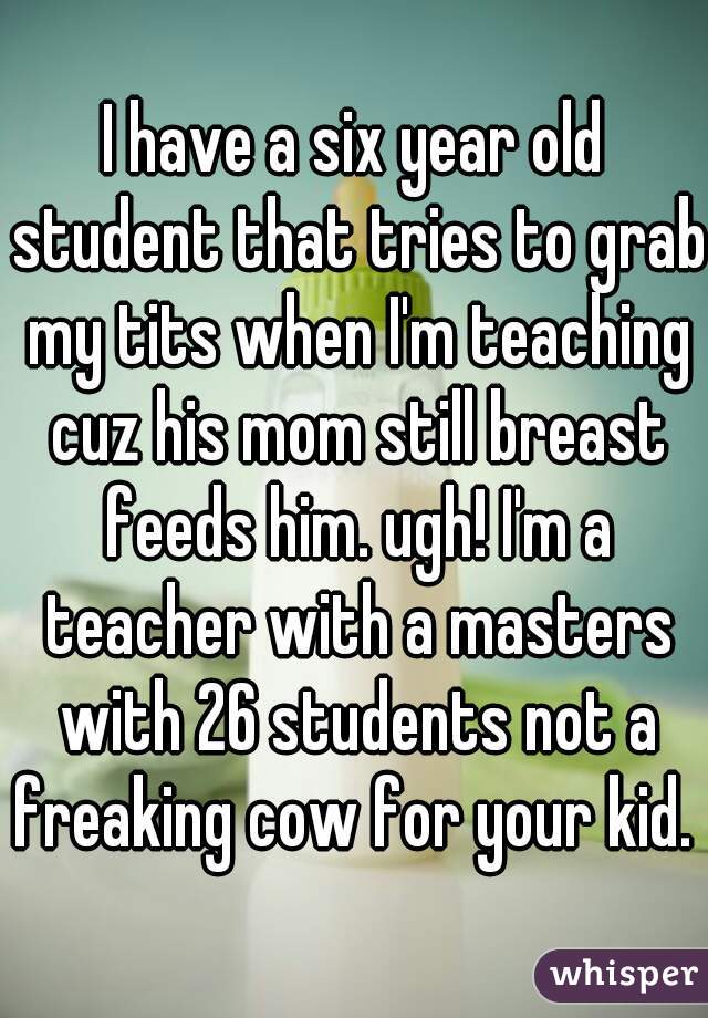 I have a six year old student that tries to grab my tits when I'm teaching cuz his mom still breast feeds him. ugh! I'm a teacher with a masters with 26 students not a freaking cow for your kid. 