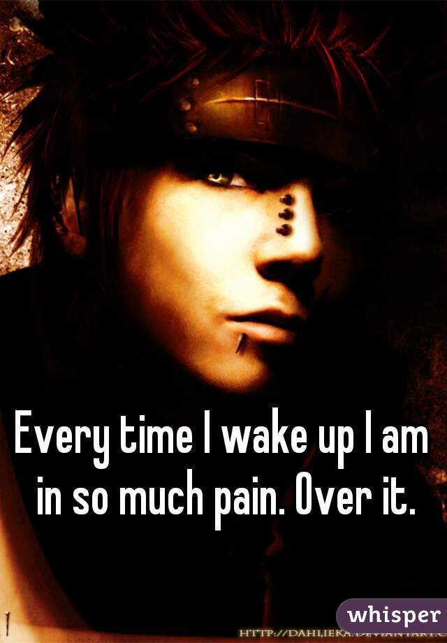 Every time I wake up I am in so much pain. Over it.