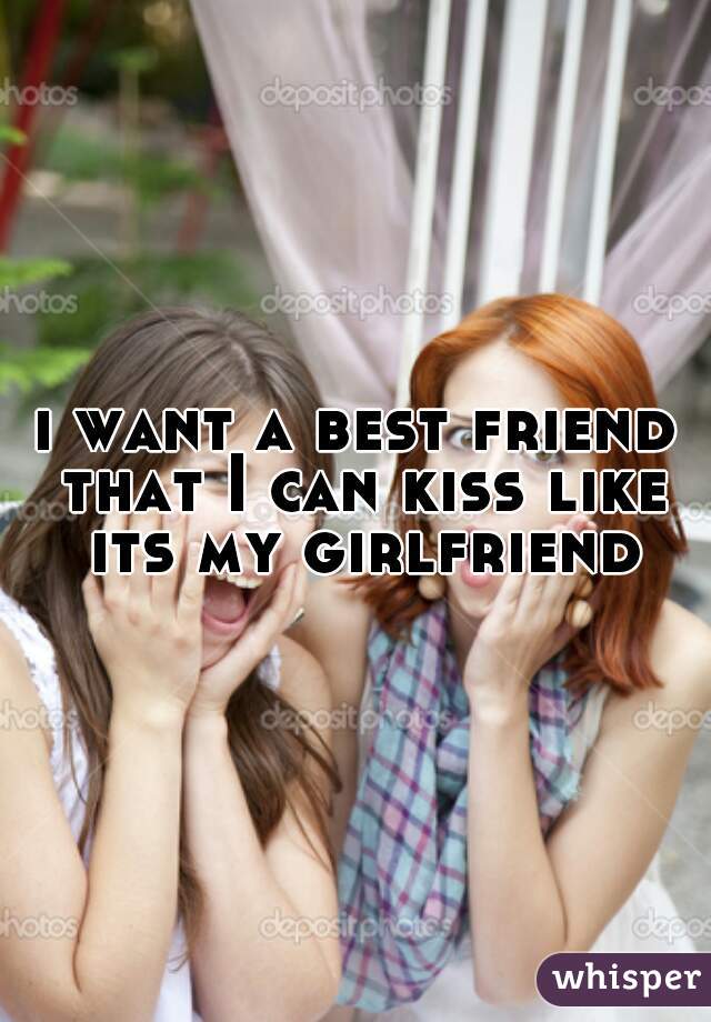 i want a best friend that I can kiss like its my girlfriend