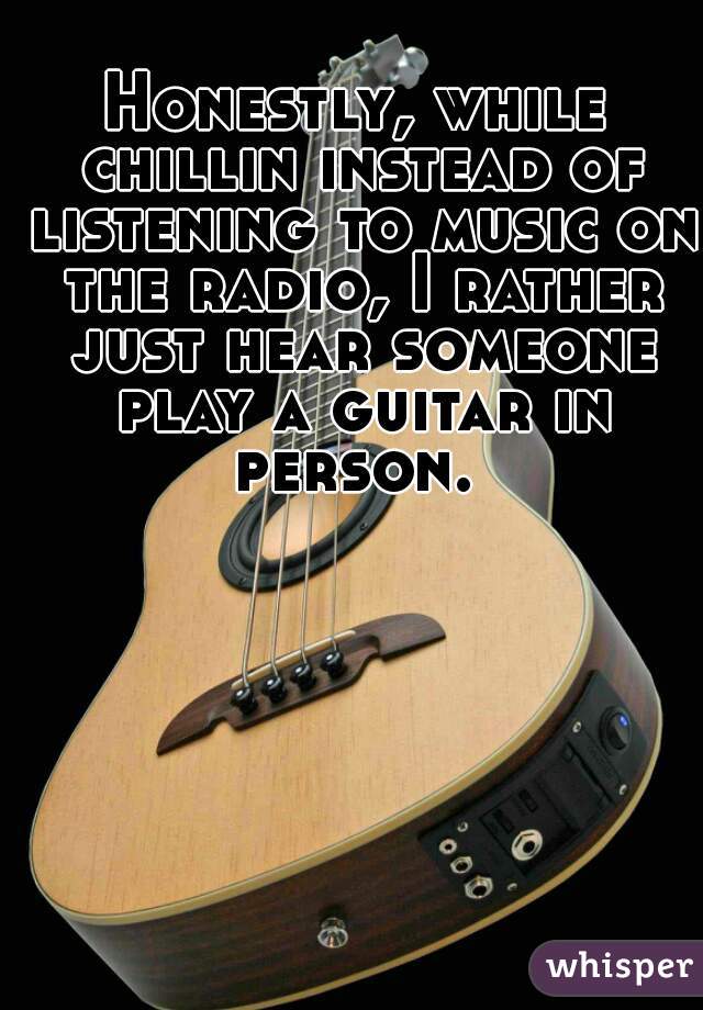 Honestly, while chillin instead of listening to music on the radio, I rather just hear someone play a guitar in person. 