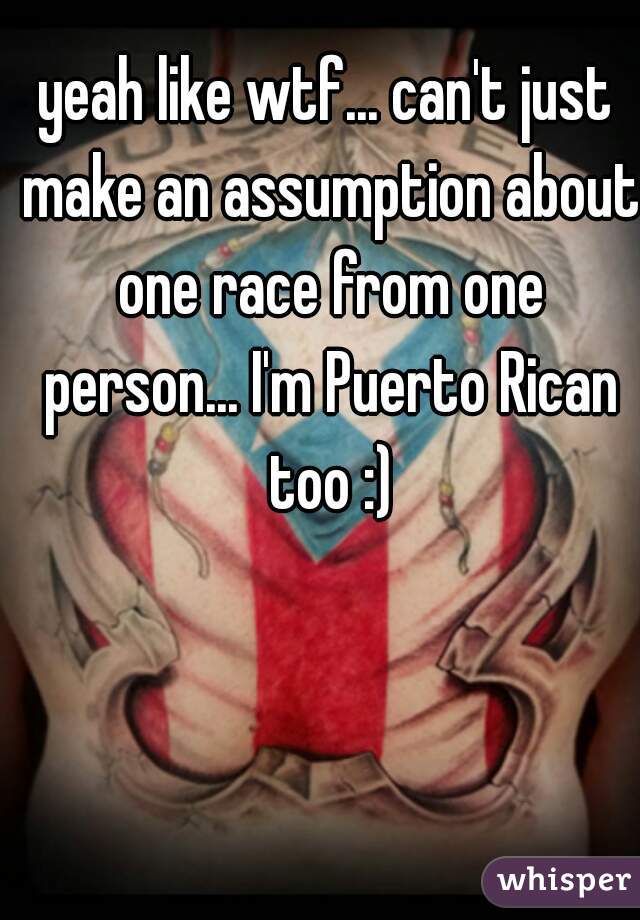 yeah like wtf... can't just make an assumption about one race from one person... I'm Puerto Rican too :)