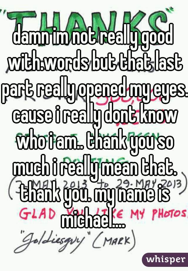 damn im not really good with.words but that last part really opened my eyes. cause i really dont know who i am.. thank you so much i really mean that. thank you. my name is michael.... 