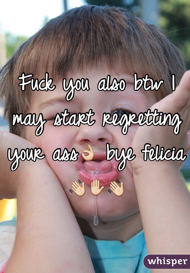 Fuck you also btw I may start regretting your ass👌 bye felicia 👋✋👋 