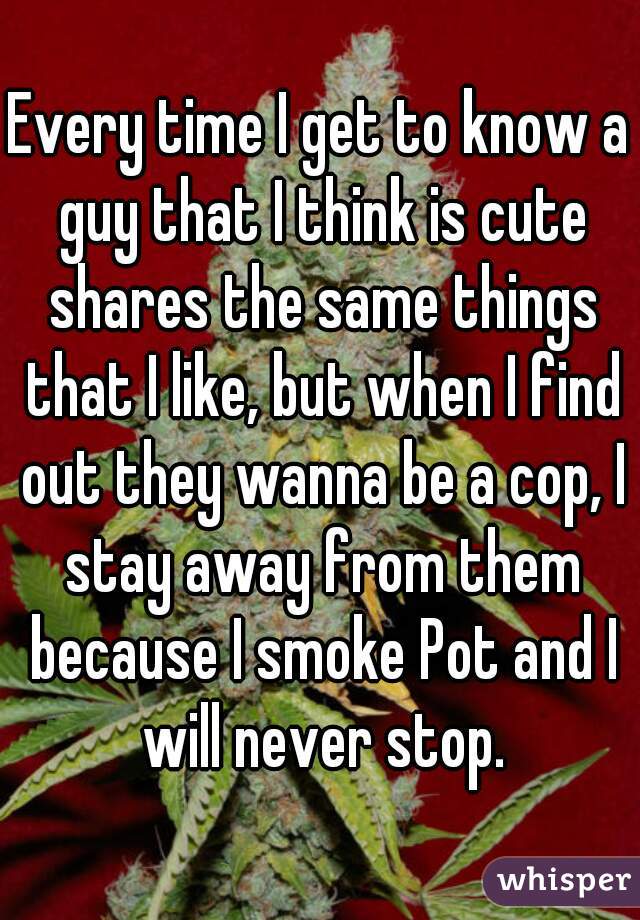 Every time I get to know a guy that I think is cute shares the same things that I like, but when I find out they wanna be a cop, I stay away from them because I smoke Pot and I will never stop.