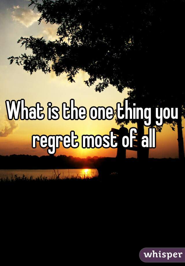 What is the one thing you regret most of all