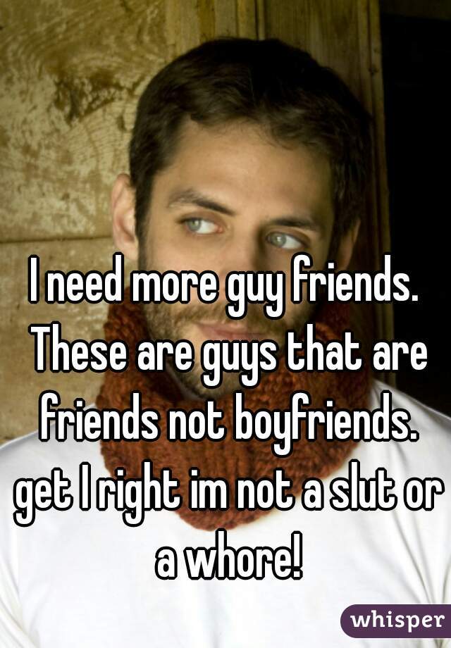 I need more guy friends. These are guys that are friends not boyfriends. get I right im not a slut or a whore!