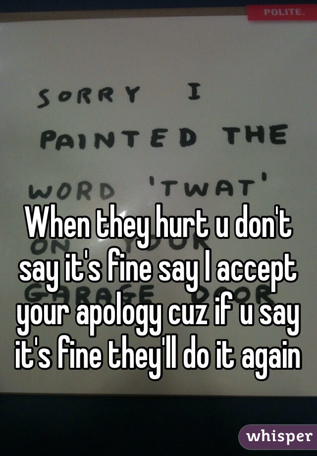 When they hurt u don't say it's fine say I accept your apology cuz if u say it's fine they'll do it again   