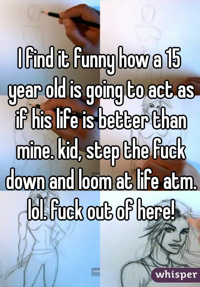 I find it funny how a 15 year old is going to act as if his life is better than mine. kid, step the fuck down and loom at life atm. lol. fuck out of here!