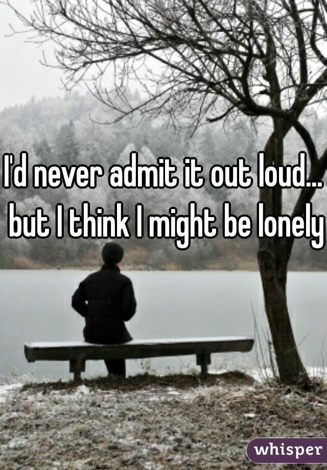 I'd never admit it out loud... but I think I might be lonely