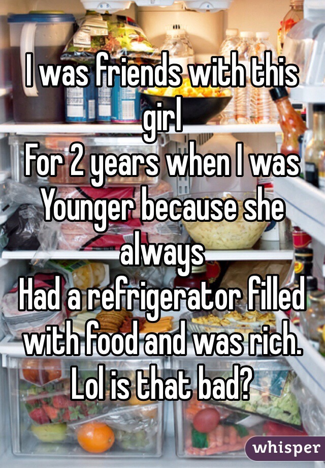 I was friends with this girl 
For 2 years when I was 
Younger because she always
Had a refrigerator filled with food and was rich. Lol is that bad?