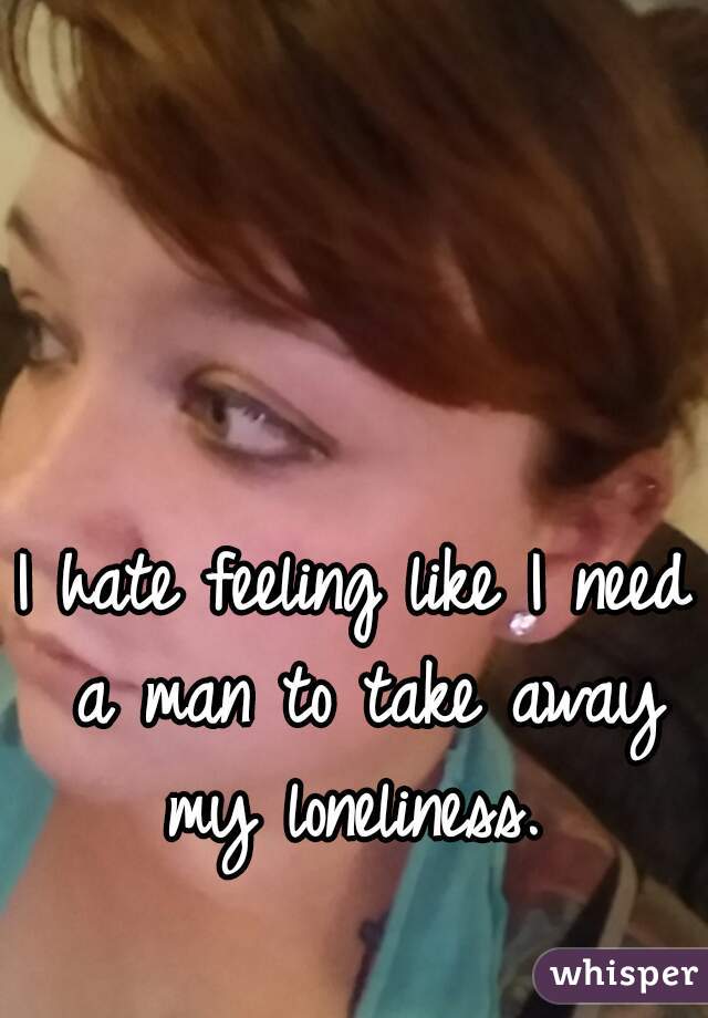 I hate feeling like I need a man to take away my loneliness. 