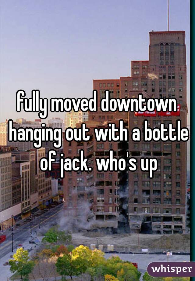 fully moved downtown hanging out with a bottle of jack. who's up