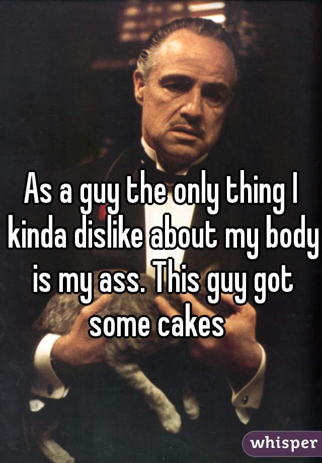 As a guy the only thing I kinda dislike about my body is my ass. This guy got some cakes  