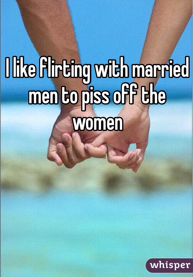 I like flirting with married men to piss off the women 