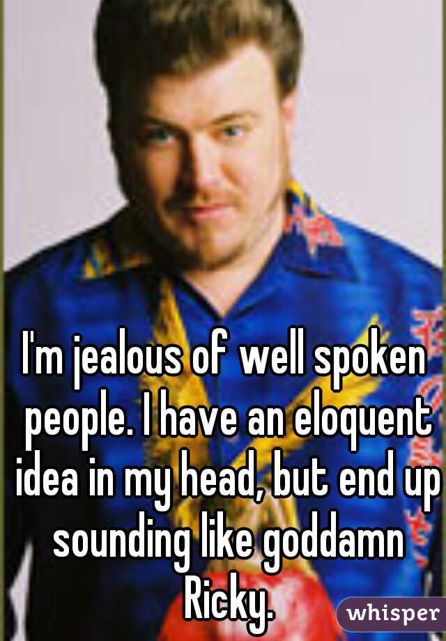 I'm jealous of well spoken people. I have an eloquent idea in my head, but end up sounding like goddamn Ricky.