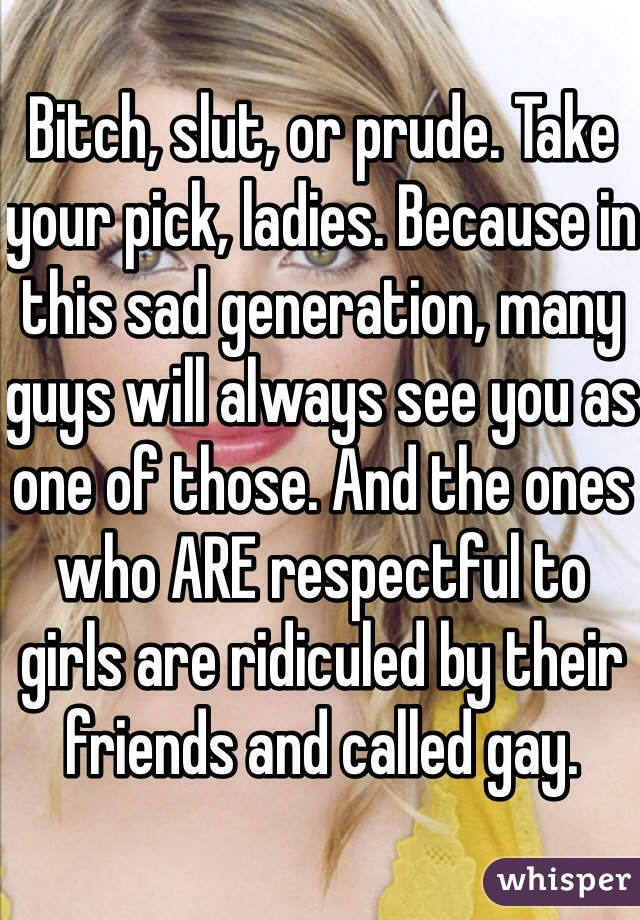 Bitch, slut, or prude. Take your pick, ladies. Because in this sad generation, many guys will always see you as one of those. And the ones who ARE respectful to girls are ridiculed by their friends and called gay. 