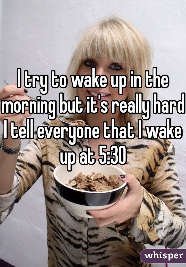 I try to wake up in the morning but it's really hard
I tell everyone that I wake up at 5:30