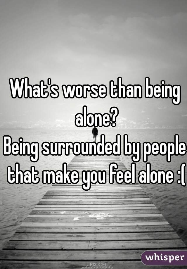 What's worse than being alone?
Being surrounded by people that make you feel alone :(