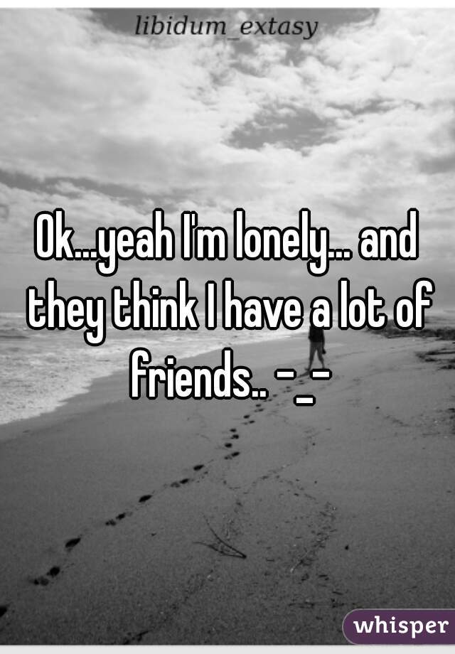 Ok...yeah I'm lonely... and they think I have a lot of friends.. -_-